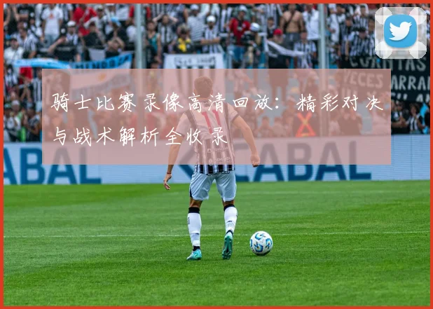 骑士比赛录像高清回放:精彩对决与战术解析全收录