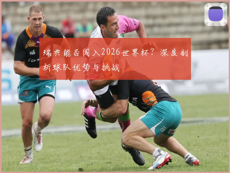 瑞典能否闯入2026世界杯？深度剖析球队优势与挑战